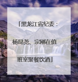 黑龙江省纪委：杨昆尧、宗刚在值班室聚餐饮酒