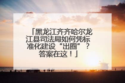 黑龙江齐齐哈尔龙江县司法局如何凭标准化建设“出圈”？答案在这！