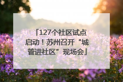 127个社区试点启动！苏州召开“城管进社区”现场会