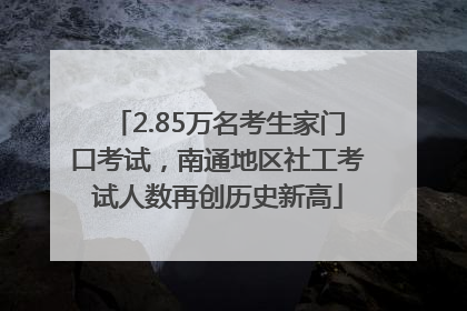 2.85万名考生家门口考试，南通地区社工考试人数再创历史新高