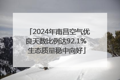 2024年南昌空气优良天数比例达92.1% 生态质量稳中向好
