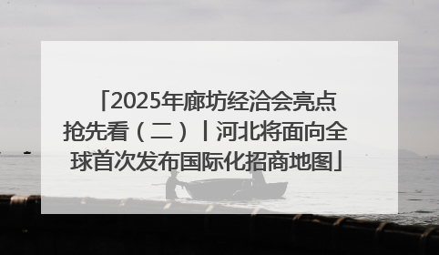 2025年廊坊经洽会亮点抢先看（二）丨河北将面向全球首次发布国际化招商地图