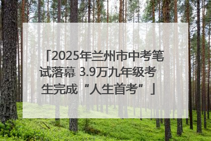 2025年兰州市中考笔试落幕 3.9万九年级考生完成“人生首考”