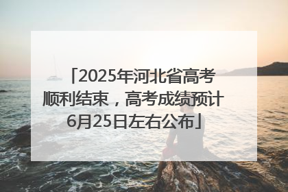 2025年河北省高考顺利结束，高考成绩预计6月25日左右公布