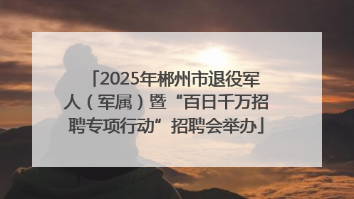2025年郴州市退役军人（军属）暨“百日千万招聘专项行动”招聘会举办