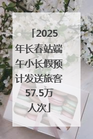 2025年长春站端午小长假预计发送旅客57.5万人次
