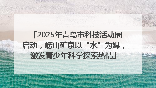 2025年青岛市科技活动周启动，崂山矿泉以“水”为媒，激发青少年科学探索热情
