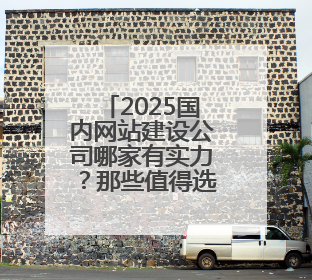 2025国内网站建设公司哪家有实力？那些值得选的网站设计公司