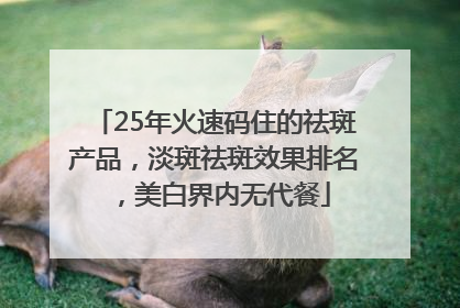 25年火速码住的祛斑产品，淡斑祛斑效果排名，美白界内无代餐