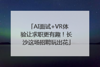 AI面试+VR体验让求职更有趣！长沙这场招聘玩出花