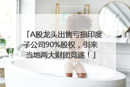 A股龙头出售亏损印度子公司90%股权，引来当地两大财团竞逐！